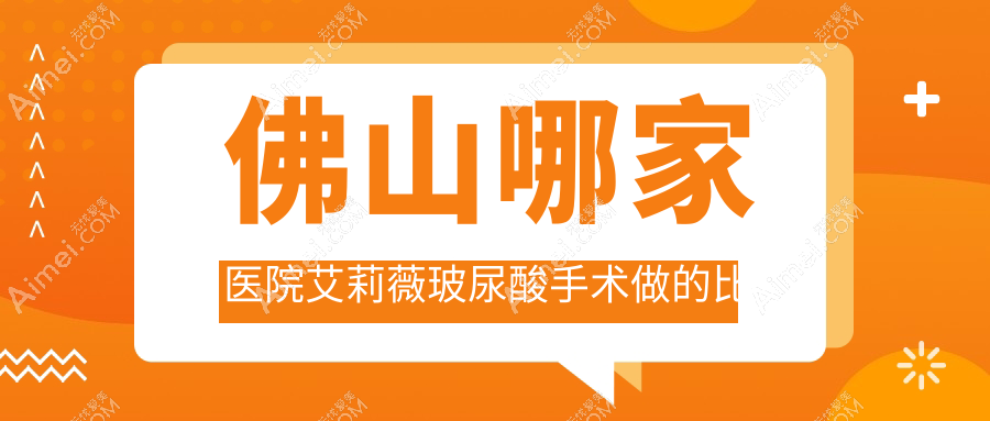 佛山哪家医院艾莉薇玻尿酸手术做的比较好？新版佛山艾莉薇玻尿酸排名TOP10医院揭晓