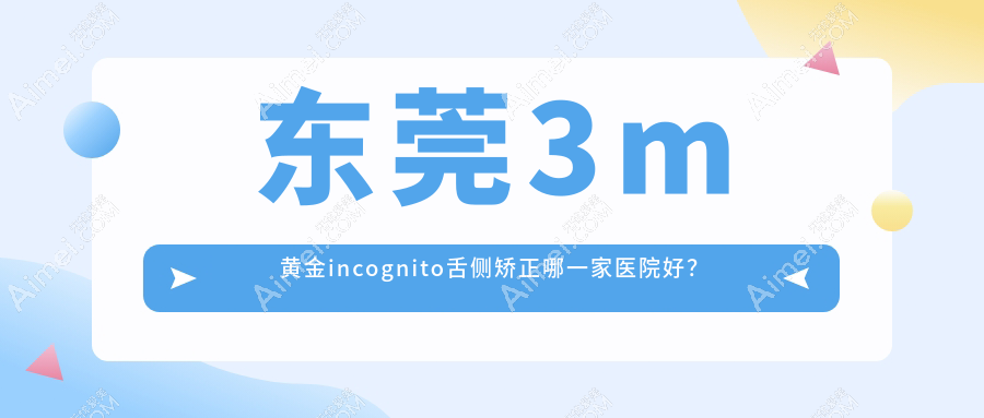 东莞3m黄金incognito舌侧矫正哪一家医院好？排名前十医院有凤岗如雅/莞嘉