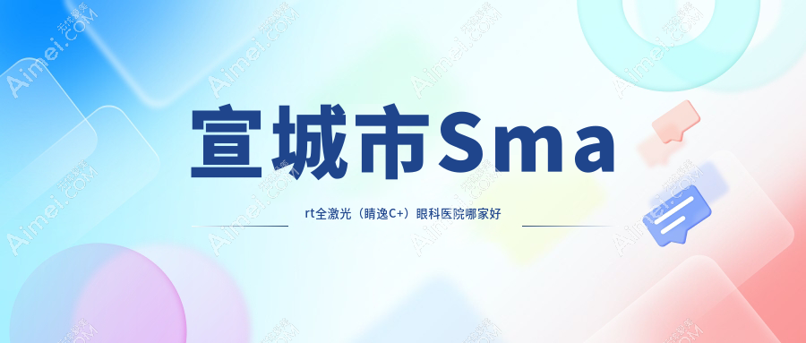 宣城市Smart全激光（睛逸C+）哪家好？推荐宣城市Smart全激光（睛逸C+）口碑不错还正规的医院
