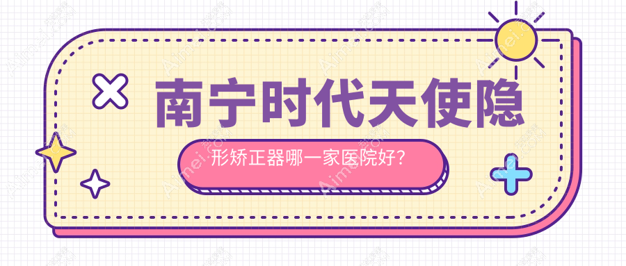 南宁时代天使隐形矫正器哪一家医院好？南宁正雅隐形矫正器/隐适美隐形矫正器挑选这几家