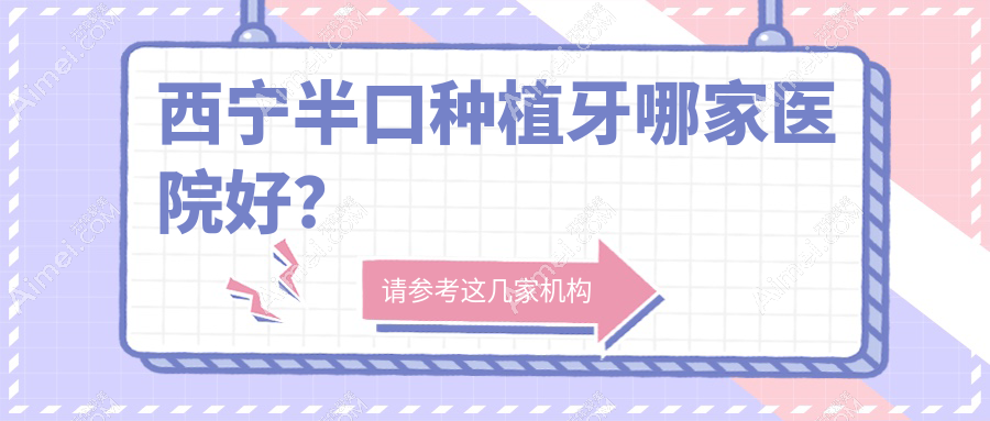 西宁半口种植牙哪家医院好？西宁全口种植牙/单颗种植牙挑选这几家