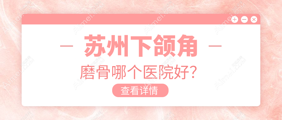 苏州下颌角磨骨哪个医院好？乐桥疤痕/耳鼻喉医院/玉林华美等这十家技术很好