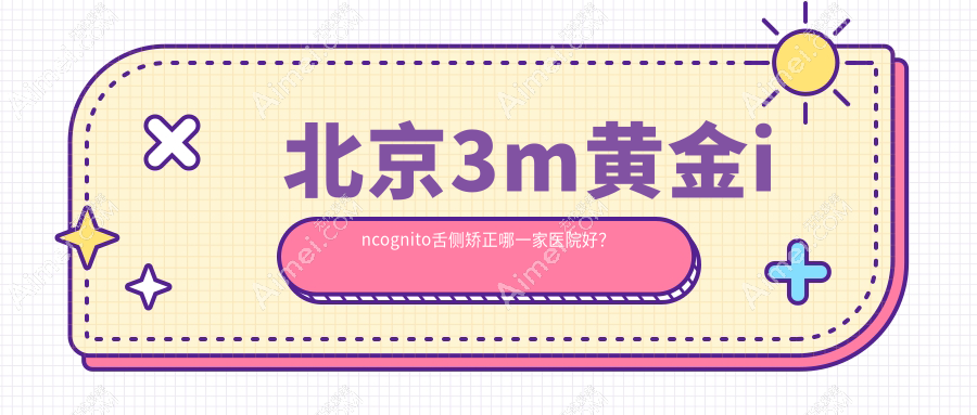 北京3m黄金incognito舌侧矫正哪一家医院好？排名前十医院有中鸿/昇龙