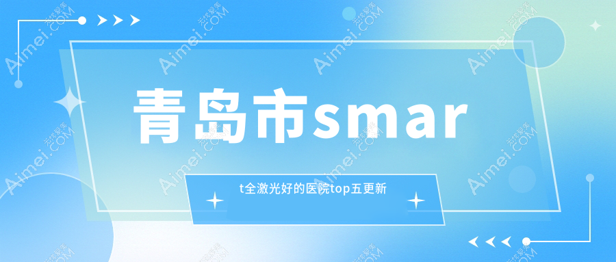 青岛市smart全激光好的医院top五更新:中青大有限公司威海路/华厦眼科医院/福柏等有有名气医生