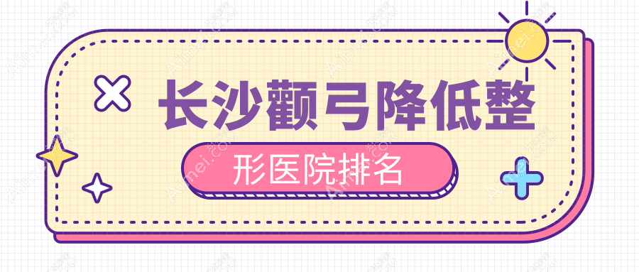 长沙颧弓降低哪家医院较好？人气排行前十，爱思特等口碑入围
