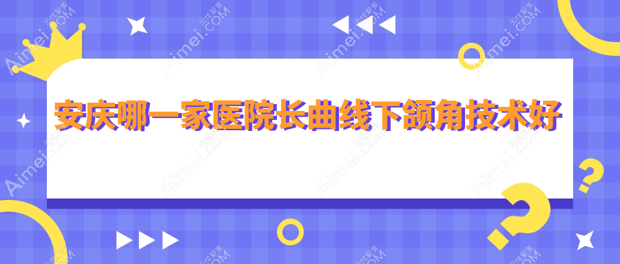 安庆哪一家医院长曲线下颌角技术好？特选5家高人气医院,附医院详解