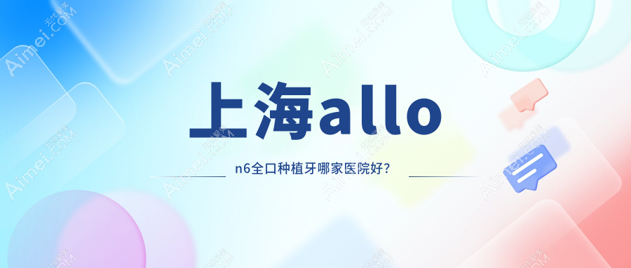 上海allon6全口种植牙哪家医院好？上海allon6全口种植牙的医院有佳优/张引舟