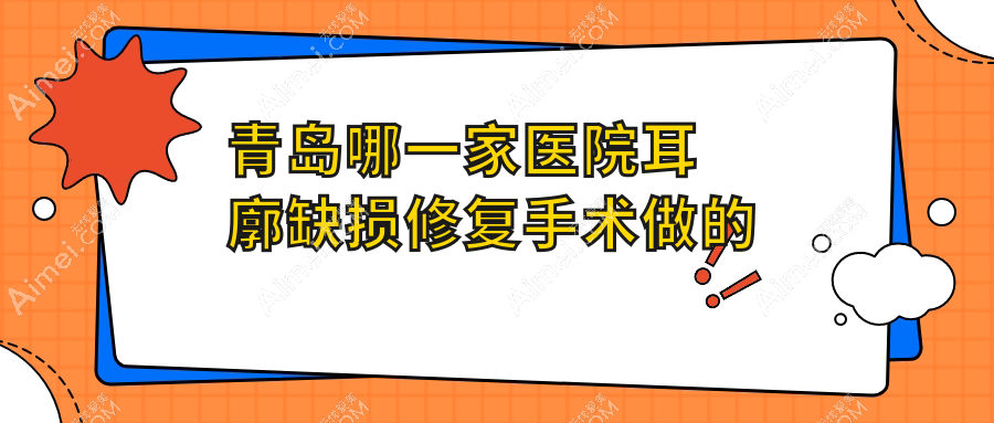 青岛哪一家医院耳廓缺损修复手术做的更好？新版青岛耳廓缺损修复排名TOP10医院更新