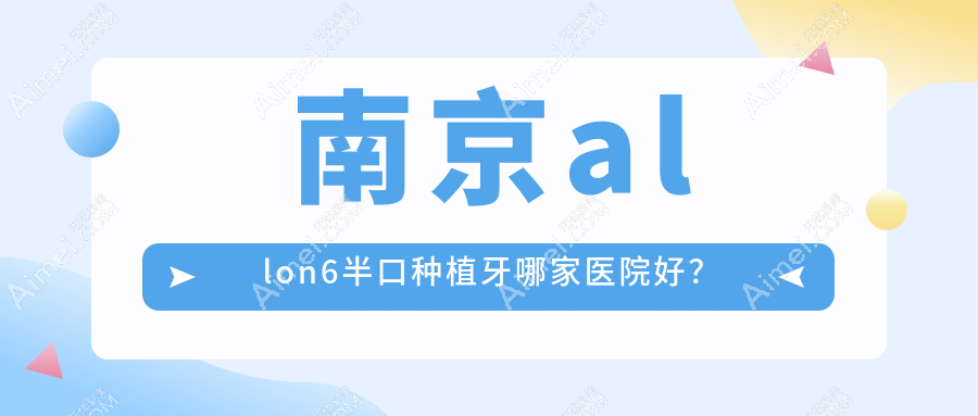 南京allon6半口种植牙哪家医院好？排名前十医院有佑德/海天