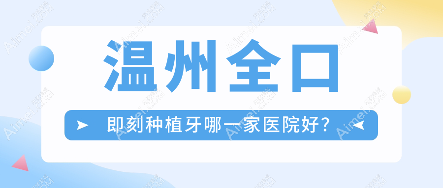温州全口即刻种植牙哪一家医院好？排名前十医院有平阳茗芽/拜尔医院