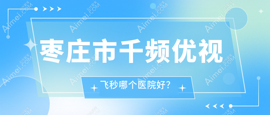 枣庄市千频优视飞秒哪个医院好？2024排名:启明||等入选！附价目表