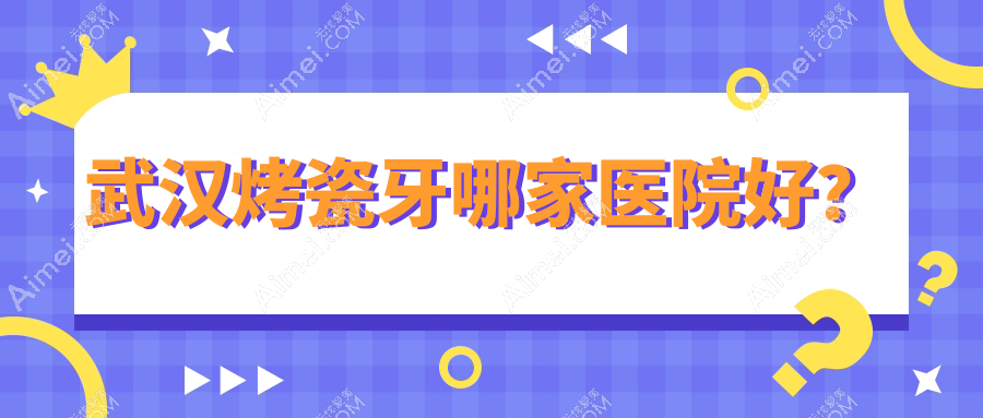 武汉烤瓷牙哪家医院好？武汉树脂贴面/全瓷牙可选这些