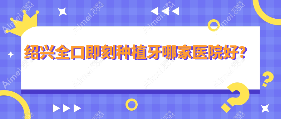 绍兴全口即刻种植牙哪家医院好？排名前十医院有诸暨市修元/嵊州医院