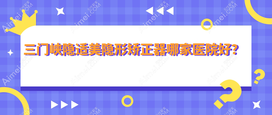 三门峡隐适美隐形矫正器哪家医院好？三门峡隐适美隐形矫正器的医院有小燕子/湖滨古月