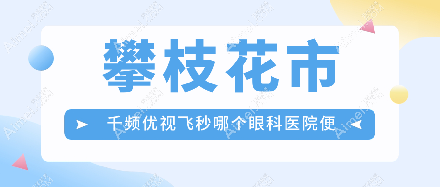 攀枝花市千频优视飞秒哪个医院便宜又好？精益/好还便宜