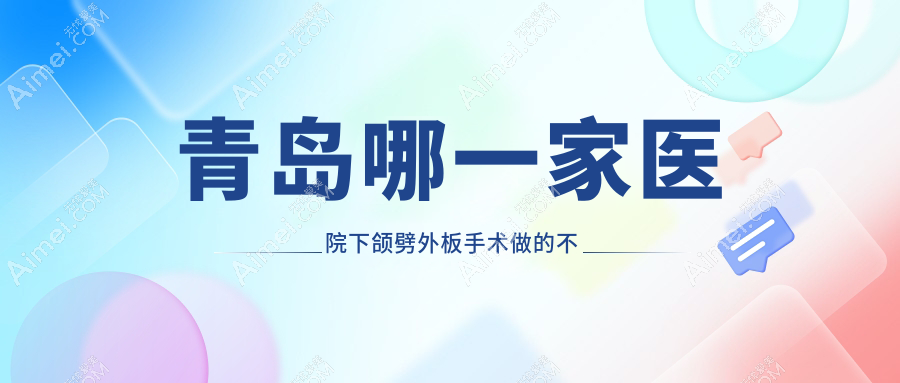 青岛哪一家医院下颌劈外板手术做的不错？全新青岛下颌劈外板排名TOP十医院公开