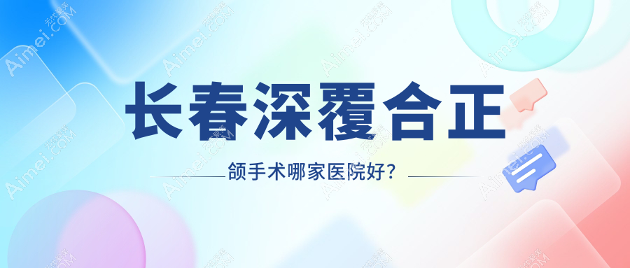 长春深覆合正颌手术哪家医院好？排名前十医院有爱馨/绿园王艳波