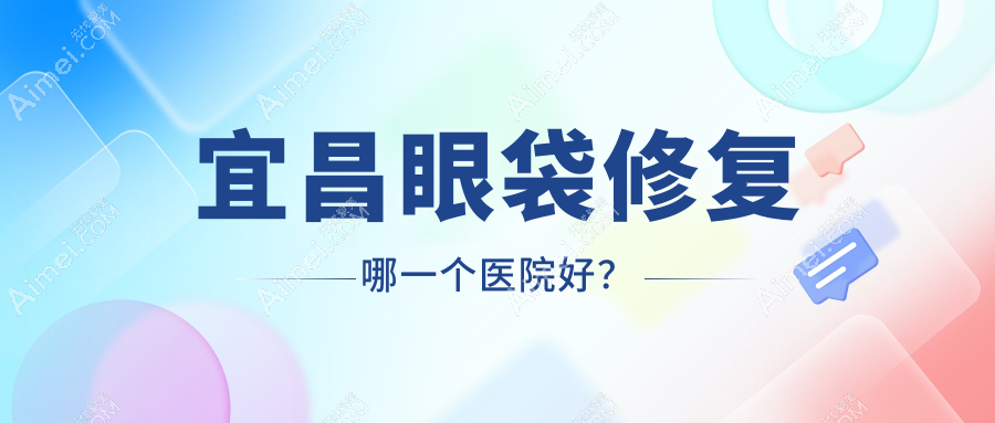 宜昌眼袋修复哪一个医院好？技术力声誉对比:蕾帝/蕾蒂/伊莱美等5家
