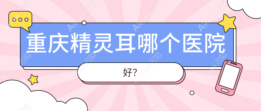 重庆精灵耳哪个医院好？2024排行:真熙美熙|星荣|星薏等入选！附收费表