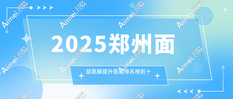 2025郑州面部筋膜提升医院排名榜前10速览(前一郑州东方整形口碑炸裂)