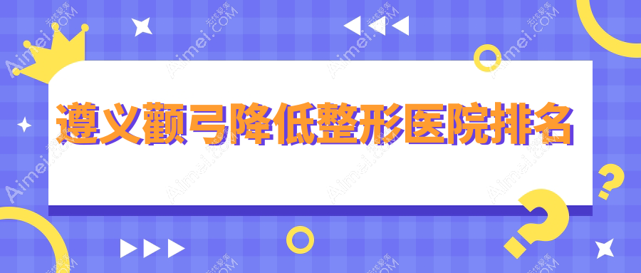遵义颧弓降低医院排名榜:颧骨内推/颧骨整形和磨颧骨医院推荐