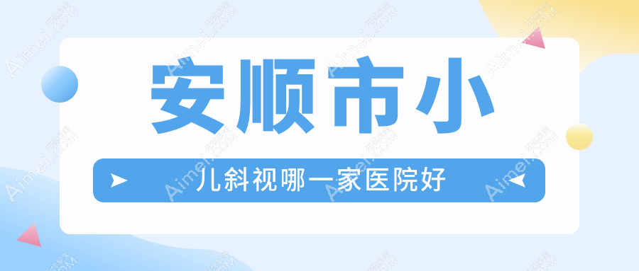 安顺市小儿斜视哪一家医院好？眼科医院、声誉评测费用收费表总览！