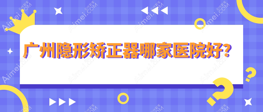 广州隐形矫正器哪家医院好？广州隐适美隐形矫正器/正雅隐形矫正器选择这几个