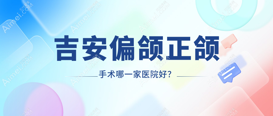 吉安偏颌正颌手术哪一家医院好？排名前十医院有唯美/皓靓