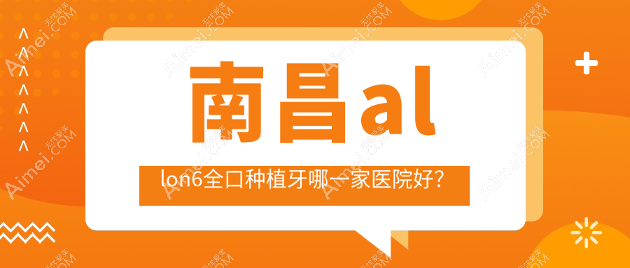 南昌allon6全口种植牙哪一家医院好？排名前十医院有皓圣/达芬奇