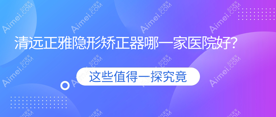 清远正雅隐形矫正器哪一家医院好？清远时代天使隐形矫正器/隐适美隐形矫正器选择这些