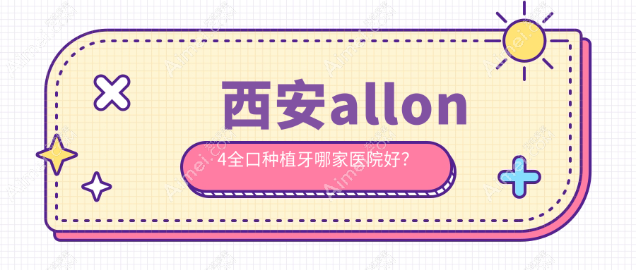 西安allon4全口种植牙哪家医院好？西安allon6全口种植牙/全口即刻种植牙选择这几个