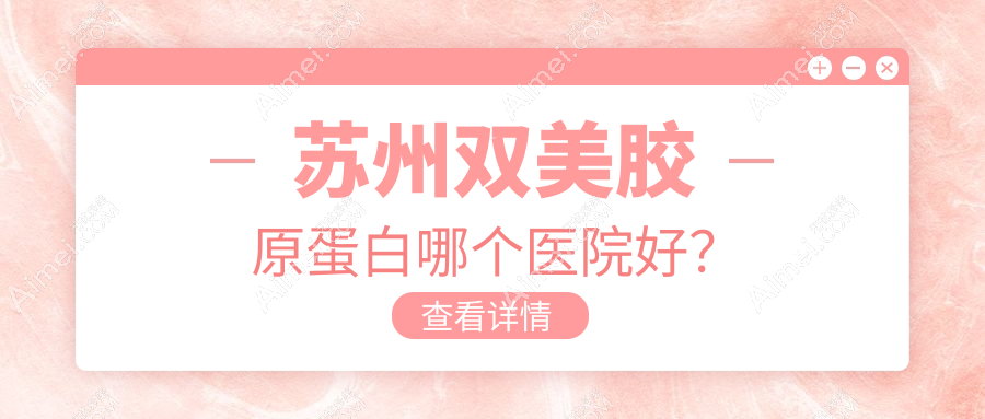 苏州双美胶原蛋白哪个医院好？2024排行:惍鹰美贝薇、卫康、康丽等入围！附收费表