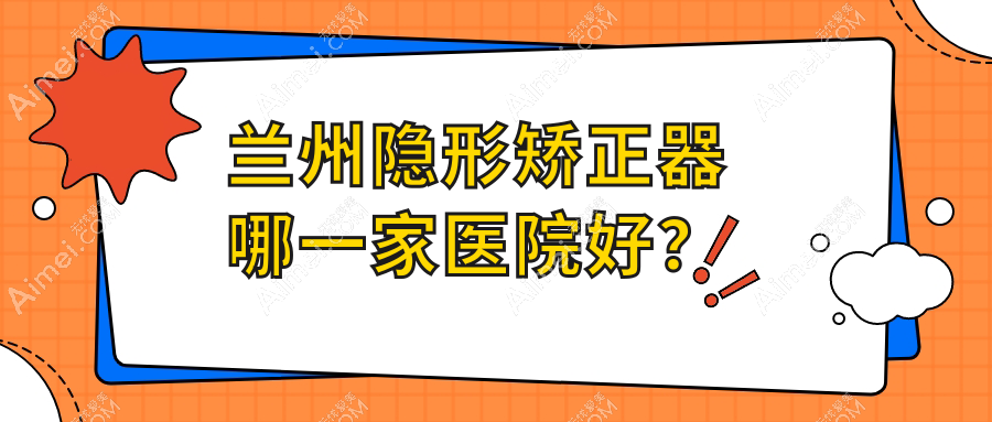 兰州隐形矫正器哪一家医院好？兰州隐形矫正器的医院有海涛医院/台牙迪萌