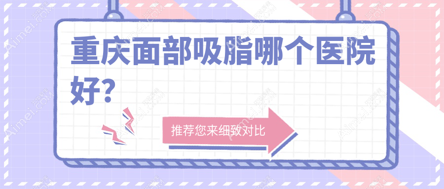 重庆面部吸脂哪个医院好？米格/联合丽格/丽瑾亚美等这十家实力强