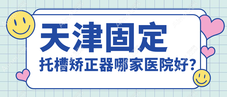 天津固定托槽矫正器哪家医院好？天津隐形矫正器/舌侧矫正器可选这几家