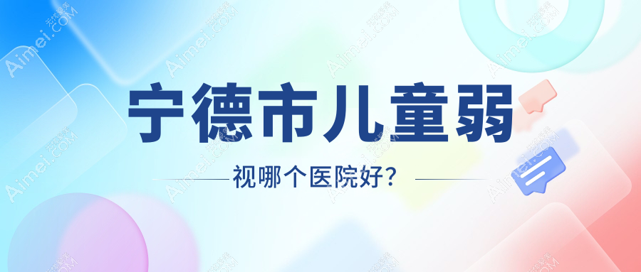 宁德市儿童弱视哪个医院好？爱熙视光、明心眼科、爱尔眼科等这3家技术很好