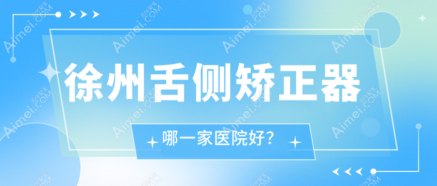 徐州舌侧矫正器哪一家医院好？排名前十医院有新沂京典/沛县韩有银