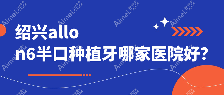 绍兴allon6半口种植牙哪家医院好？绍兴半口即刻种植牙/半口即刻负重种植牙可选这几个