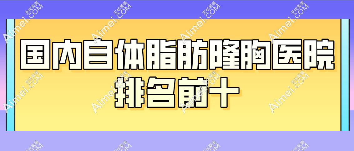 国内自体脂肪隆胸医院排名前十揭晓，自体脂肪隆胸做的好的地区在北京/广州/成都