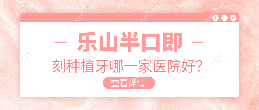 乐山半口即刻种植牙哪一家医院好？排名前十医院有牙米/乐启山辰