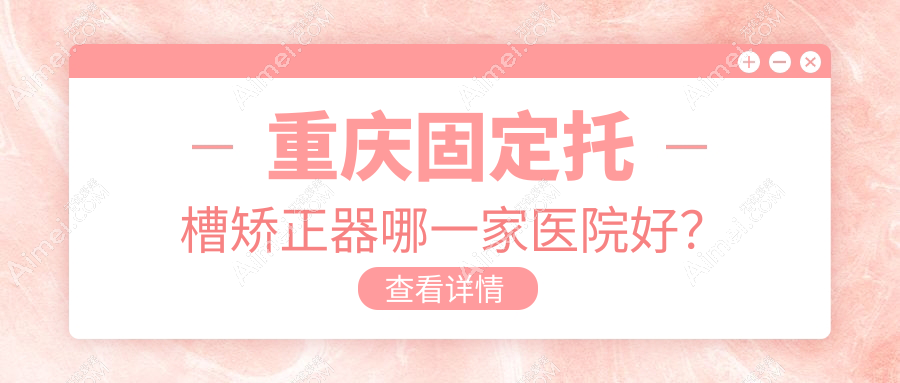 重庆固定托槽矫正器哪一家医院好？重庆舌侧矫正器/隐形矫正器挑选这几家
