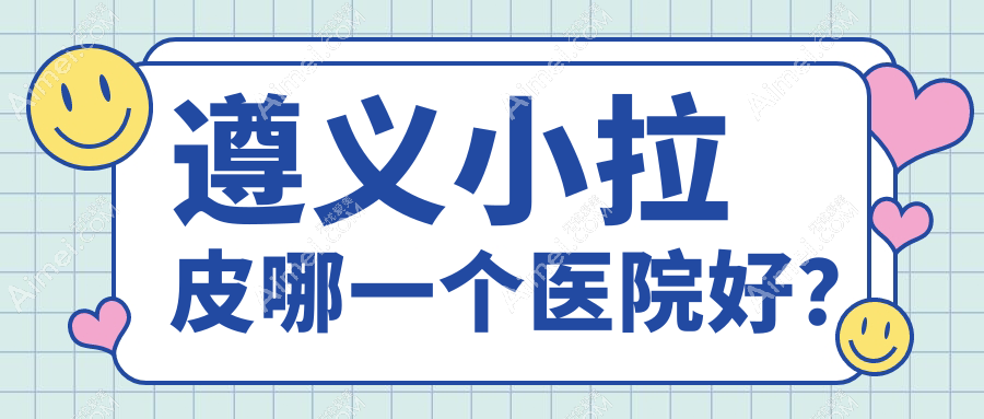 遵义小拉皮哪一个医院好？特选5家当地实力较高的整形机构