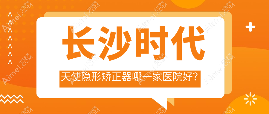 长沙时代天使隐形矫正器哪一家医院好？排名前十医院有天心菲澜千熹/鹏爱