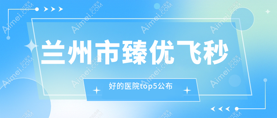兰州市臻优飞秒好的医院top5公布:华厦/普瑞/爱尔等有出名医生