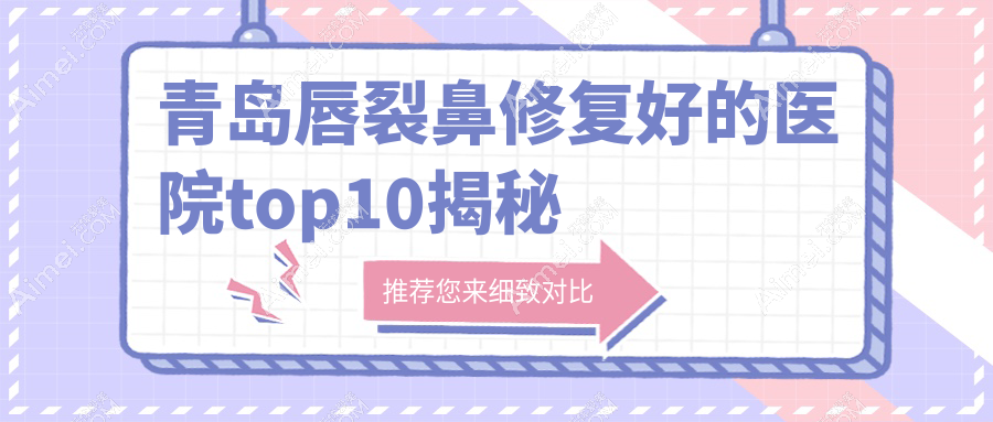 青岛唇裂鼻修复好的医院top10揭秘:博士|博士医美|诺德等有有名气医生