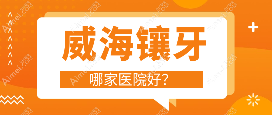 威海镶牙哪家医院好？威海合金烤瓷牙/镶牙选择这些