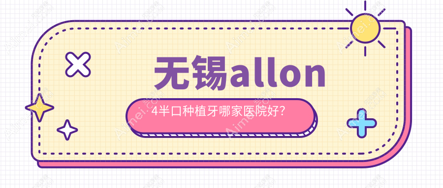 无锡allon4半口种植牙哪家医院好？无锡半口即刻种植牙/半口即刻负重种植牙挑选这些