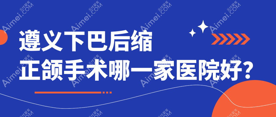 遵义下巴后缩正颌手术哪一家医院好？遵义双颌前突正颌手术/龅牙正颌手术甄选这几家