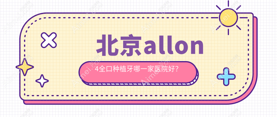 北京allon4全口种植牙哪一家医院好？北京allon6全口种植牙/全口即刻负重种植牙挑选这几个