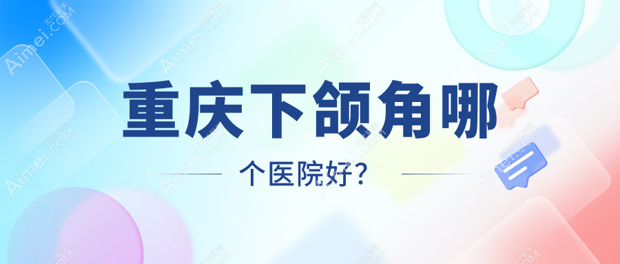 重庆下颌角哪个医院好？真熙美熙|丽瑾亚美|星荣等这十家实力强